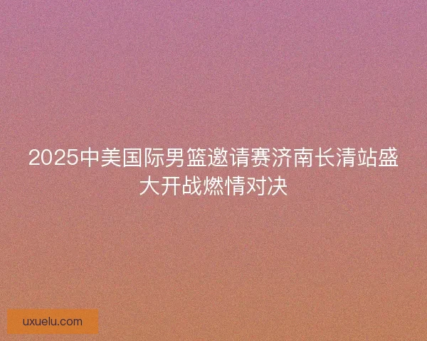 2025中美国际男篮邀请赛济南长清站盛大开战燃情对决