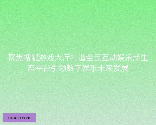 聚焦搜狐游戏大厅打造全民互动娱乐新生态平台引领数字娱乐未来发展