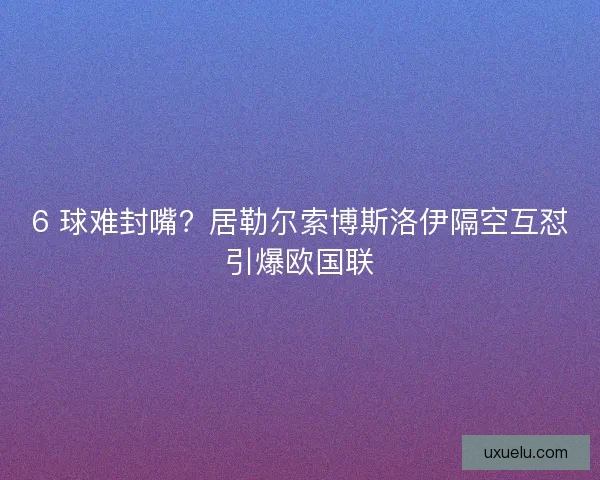 6 球难封嘴？居勒尔索博斯洛伊隔空互怼引爆欧国联