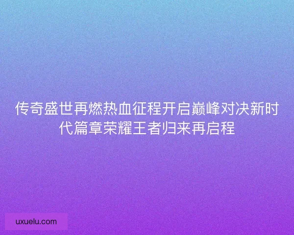 传奇盛世再燃热血征程开启巅峰对决新时代篇章荣耀王者归来再启程