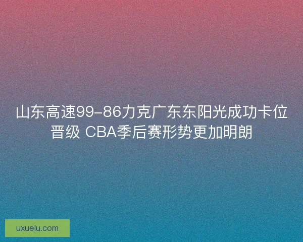 山东高速99-86力克广东东阳光成功卡位晋级 CBA季后赛形势更加明朗